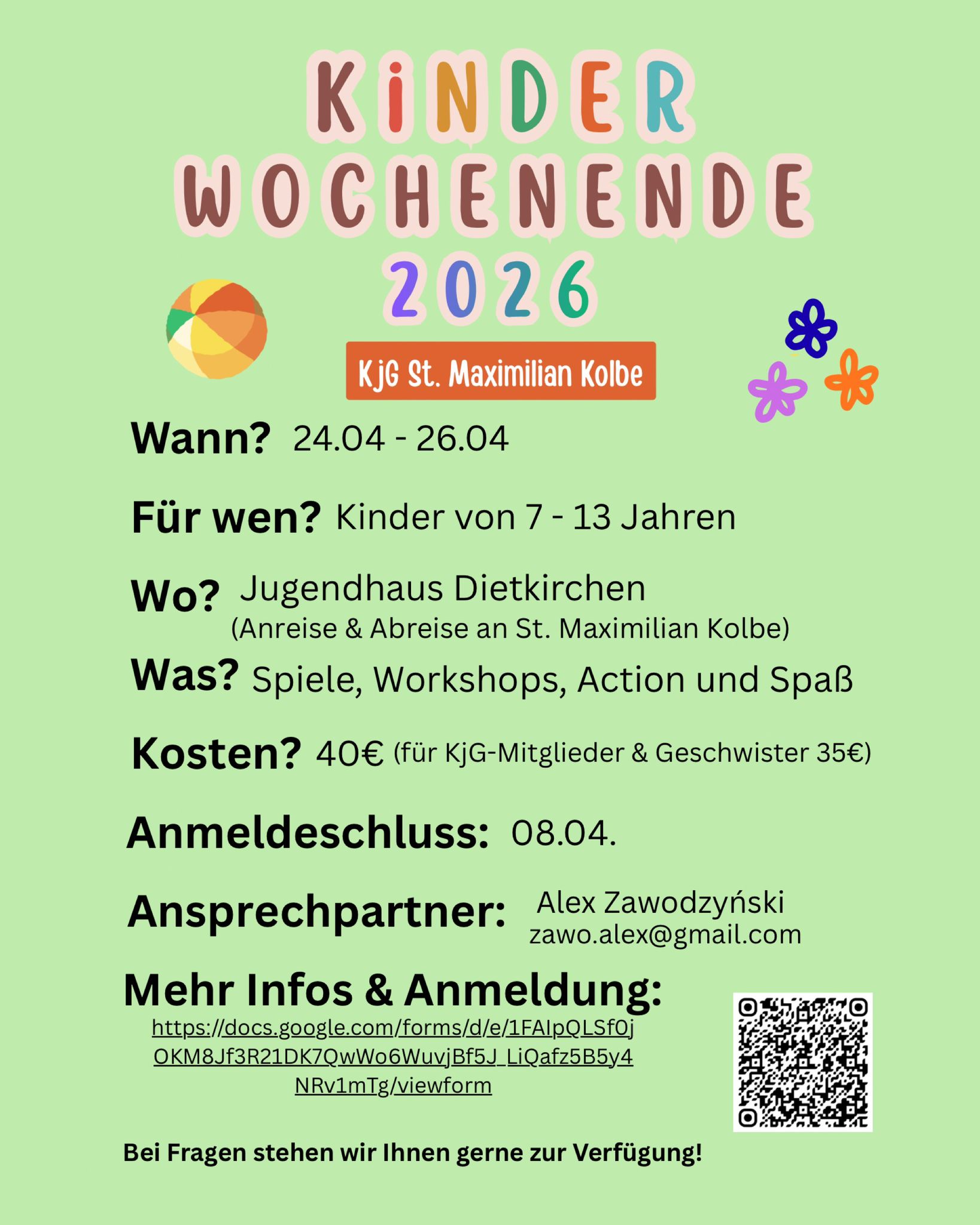 Kinderwochenende 2026 KjG St. Maximilian Kolbe Wann? 24.04. - 26.04. Für wen? Kinder von 7-13 Jahren Wo? Jugendhaus Dietkirchen (Anreise & Abreise an St. Maximilian Kolbe) Was? Spiele, Workshops, Action und Spaß Kosten? 40€ (Für KjG-Mitglieder & Geschwister 35€) Anmeldeschluss: 08.04. Ansprechpartner: Alex Zawodzyński zawo.alex@gmail.com